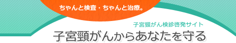 ちゃんと検査・ちゃんと治療。子宮頸がんからあなたを守る　- 子宮頸がん検診　啓発サイト - 