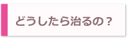 どうしたら治るの！？